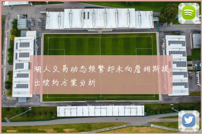 湖人交易动态频繁却未向詹姆斯提出续约方案分析