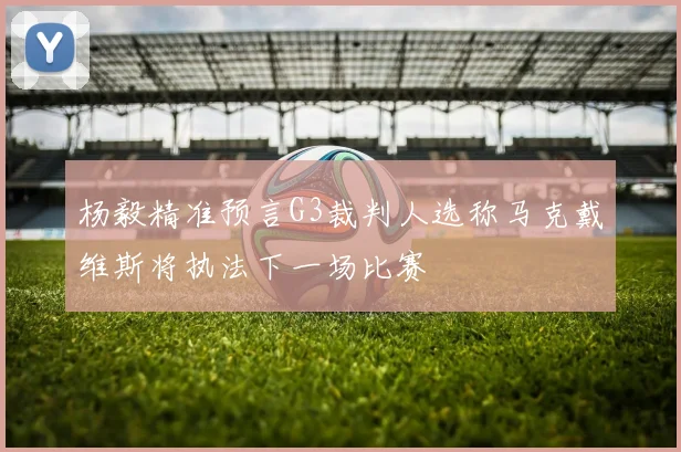 杨毅精准预言G3裁判人选称马克戴维斯将执法下一场比赛