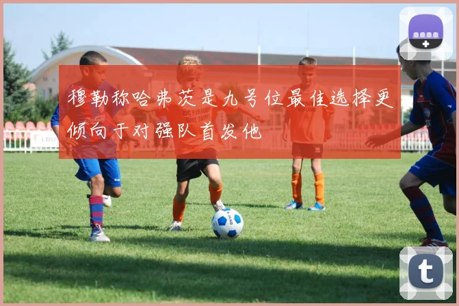 穆勒称哈弗茨是九号位最佳选择更倾向于对强队首发他