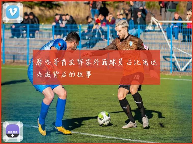 摩洛哥首发阵容外籍球员占比高达九成背后的故事