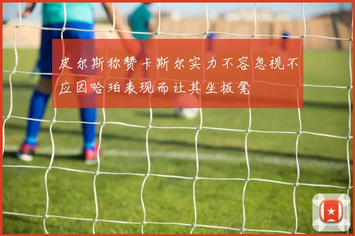 皮尔斯称赞卡斯尔实力不容忽视不应因哈珀表现而让其坐板凳