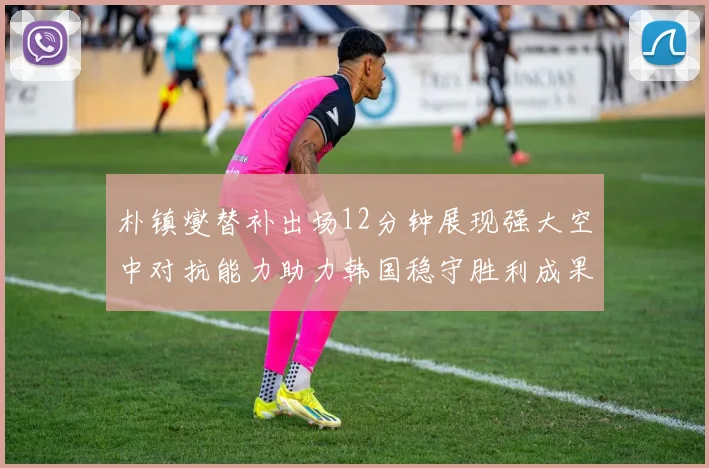 朴镇燮替补出场12分钟展现强大空中对抗能力助力韩国稳守胜利成果
