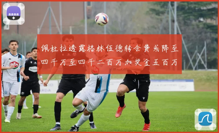 佩杜拉透露格林伍德转会费或降至四千万至四千二百万加奖金五百万至六百万
