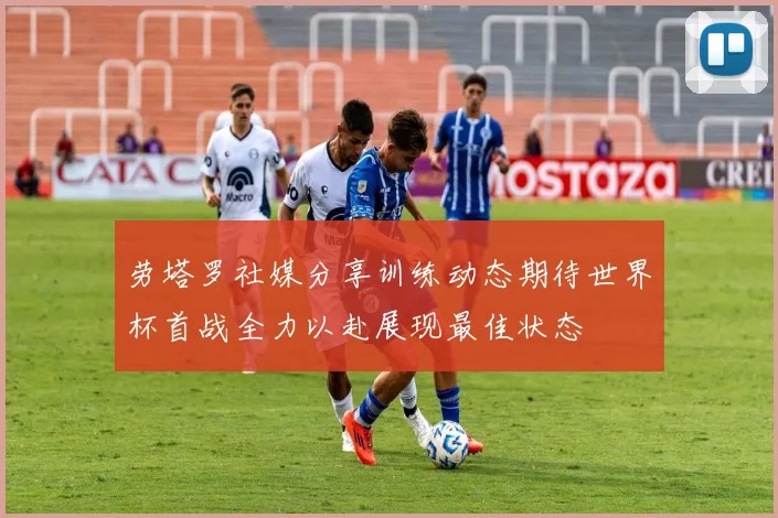 劳塔罗社媒分享训练动态期待世界杯首战全力以赴展现最佳状态