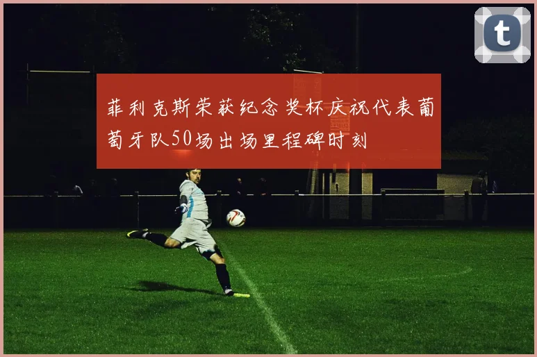 菲利克斯荣获纪念奖杯庆祝代表葡萄牙队50场出场里程碑时刻