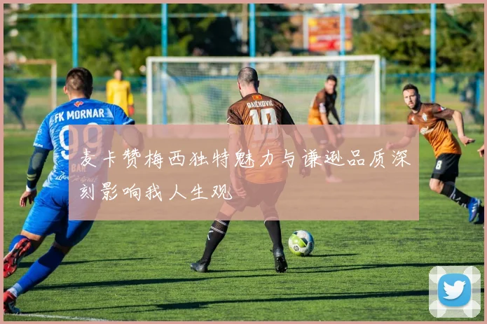 麦卡赞梅西独特魅力与谦逊品质深刻影响我人生观