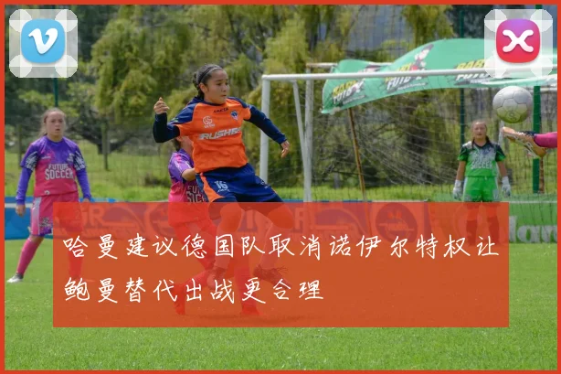 哈曼建议德国队取消诺伊尔特权让鲍曼替代出战更合理
