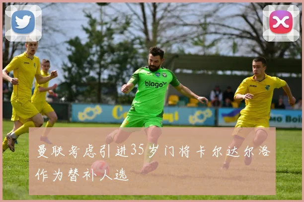 曼联考虑引进35岁门将卡尔达尔洛作为替补人选