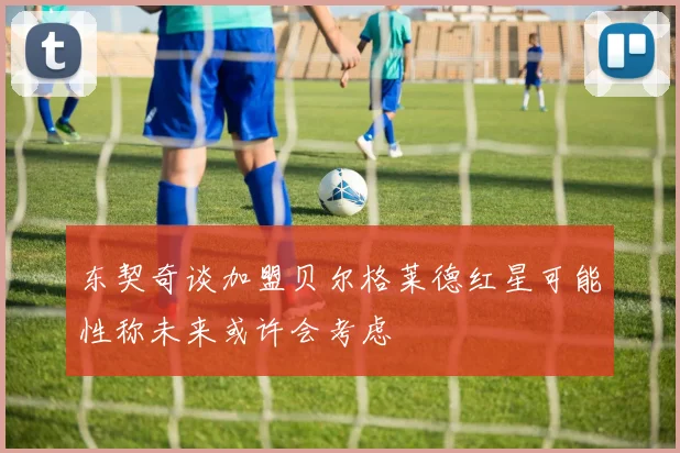 东契奇谈加盟贝尔格莱德红星可能性称未来或许会考虑